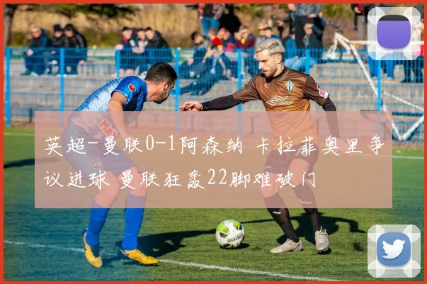 英超-曼联0-1阿森纳 卡拉菲奥里争议进球 曼联狂轰22脚难破门
